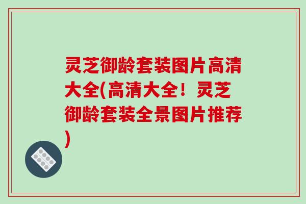 灵芝御龄套装图片高清大全(高清大全!灵芝御龄套装全景图片推荐) 灵芝御龄套装图片高清大全(高清大全!灵芝御龄套装全景图片推荐)