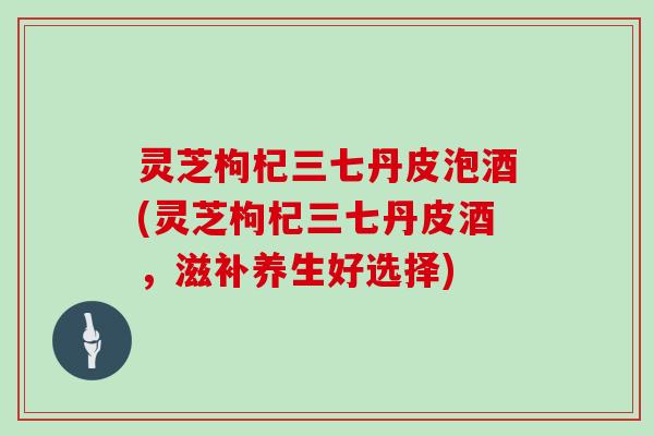 灵芝枸杞三七丹皮泡酒(灵芝枸杞三七丹皮酒,滋补养生好选择) 灵芝枸杞三七丹皮泡酒(灵芝枸杞三七丹皮酒,滋补养生好选择)