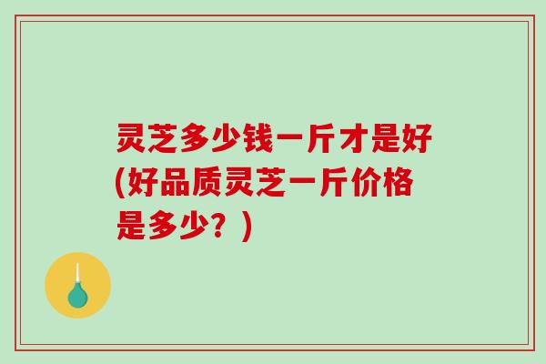 灵芝多少钱一斤才是好(好品质灵芝一斤价格是多少?) 灵芝多少钱一斤才是好(好品质灵芝一斤价格是多少?)