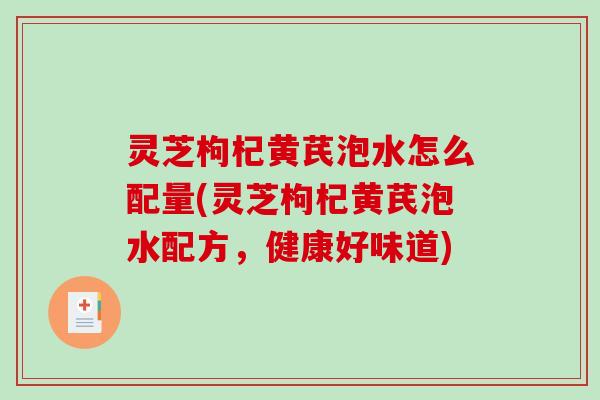 灵芝枸杞黄芪泡水怎么配量(灵芝枸杞黄芪泡水配方,健康好味道) 灵芝枸杞黄芪泡水怎么配量(灵芝枸杞黄芪泡水配方,健康好味道)