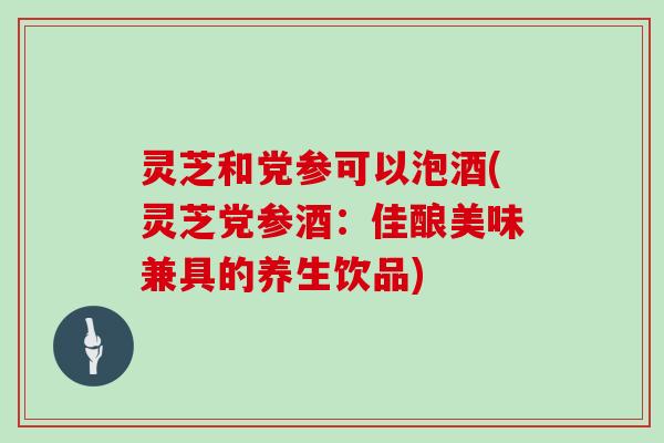 灵芝和党参可以泡酒(灵芝党参酒:佳酿美味兼具的养生饮品) 灵芝和党参可以泡酒(灵芝党参酒:佳酿美味兼具的养生饮品)