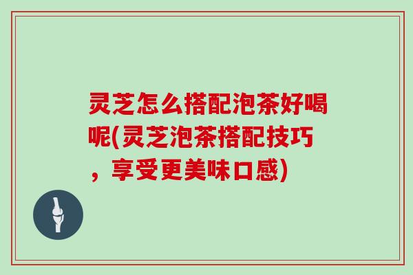 灵芝怎么搭配泡茶好喝呢(灵芝泡茶搭配技巧,享受更美味口感) 灵芝怎么搭配泡茶好喝呢(灵芝泡茶搭配技巧,享受更美味口感)
