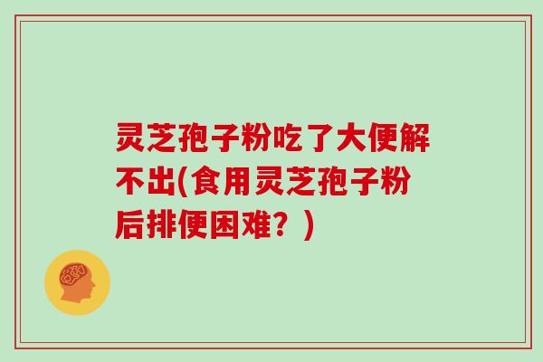 灵芝孢子粉吃了大便解不出(食用灵芝孢子粉后排便困难?) 灵芝孢子粉吃了大便解不出(食用灵芝孢子粉后排便困难?)