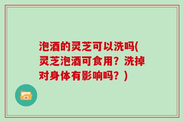 泡酒的灵芝可以洗吗(灵芝泡酒可食用?洗掉对身体有影响吗?) 泡酒的灵芝可以洗吗(灵芝泡酒可食用?洗掉对身体有影响吗?)