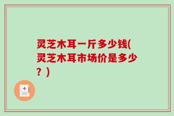 灵芝木耳一斤多少钱(灵芝木耳市场价是多少？)