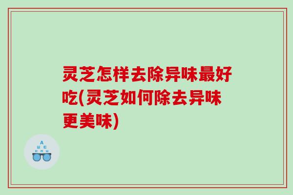 灵芝怎样去除异味好吃(灵芝如何除去异味更美味) 灵芝怎样去除异味好吃(灵芝如何除去异味更美味)