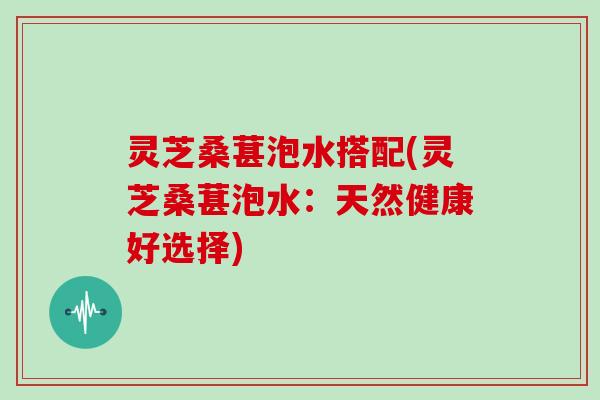 灵芝桑葚泡水搭配(灵芝桑葚泡水：天然健康好选择)