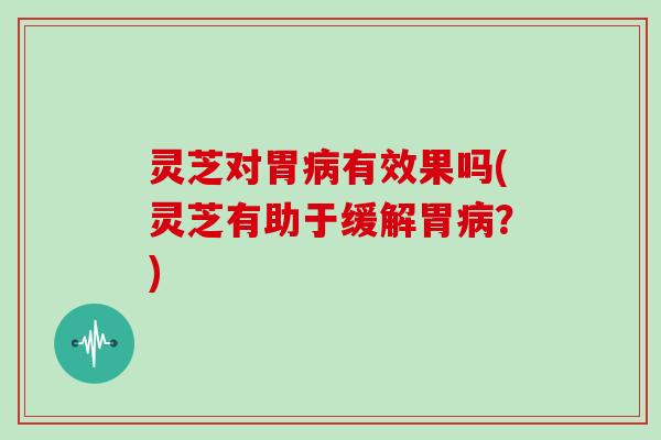灵芝对胃有效果吗(灵芝有助于缓解胃?) 灵芝对胃有效果吗(灵芝有助于缓解胃?)