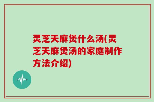 灵芝天麻煲什么汤(灵芝天麻煲汤的家庭制作方法介绍) 灵芝天麻煲什么汤(灵芝天麻煲汤的家庭制作方法介绍)