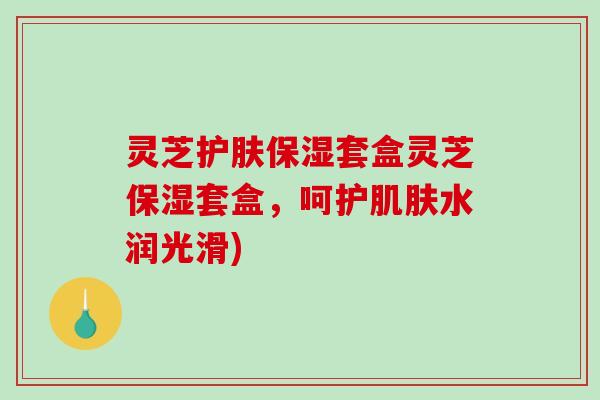 灵芝护肤保湿套盒灵芝保湿套盒,呵护水润光滑) 灵芝护肤保湿套盒灵芝保湿套盒,呵护水润光滑)