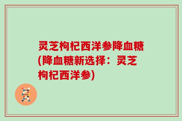 灵芝枸杞西洋参降(降新选择:灵芝枸杞西洋参) 灵芝枸杞西洋参降(降新选择:灵芝枸杞西洋参)