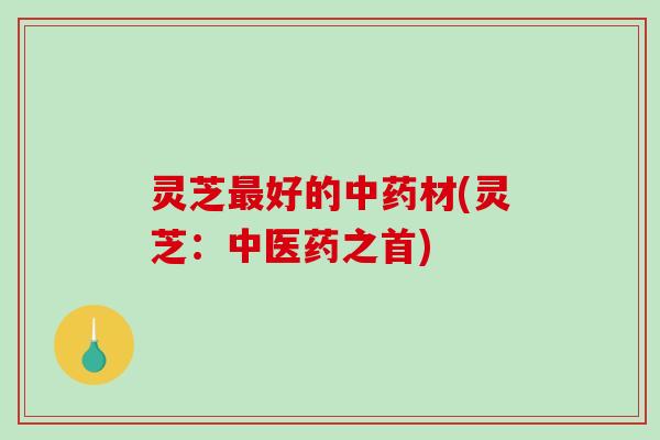 灵芝好的材(灵芝:中医药之首) 灵芝好的材(灵芝:中医药之首)