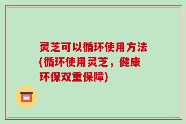 灵芝可以循环使用方法(循环使用灵芝,健康环保双重保障) 灵芝可以循环使用方法(循环使用灵芝,健康环保双重保障)