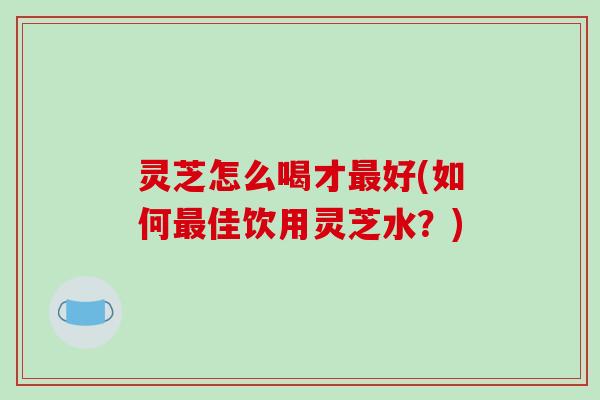 灵芝怎么喝才好(如何佳饮用灵芝水?) 灵芝怎么喝才好(如何佳饮用灵芝水?)