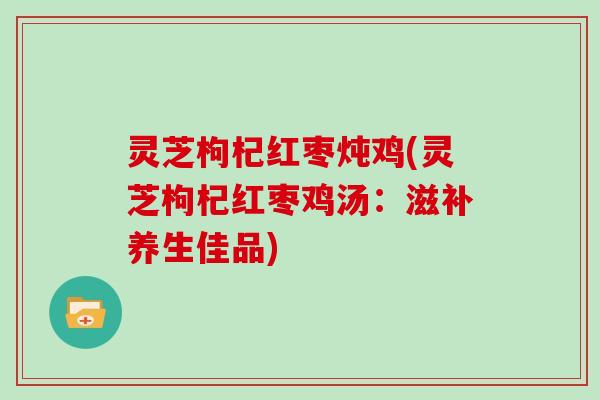 灵芝枸杞红枣炖鸡(灵芝枸杞红枣鸡汤:滋补养生佳品) 灵芝枸杞红枣炖鸡(灵芝枸杞红枣鸡汤:滋补养生佳品)