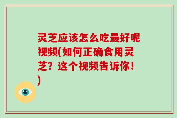 灵芝应该怎么吃好呢视频(如何正确食用灵芝?这个视频告诉你!) 灵芝应该怎么吃好呢视频(如何正确食用灵芝?这个视频告诉你!)