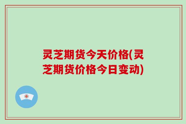 灵芝期货今天价格(灵芝期货价格今日变动) 灵芝期货今天价格(灵芝期货价格今日变动)