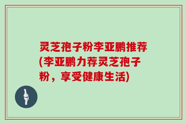 灵芝孢子粉李亚鹏推荐(李亚鹏力荐灵芝孢子粉,享受健康生活) 灵芝孢子粉李亚鹏推荐(李亚鹏力荐灵芝孢子粉,享受健康生活)
