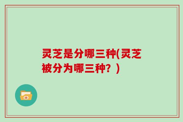 灵芝是分哪三种(灵芝被分为哪三种？)