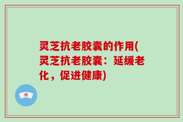 灵芝抗老胶囊的作用(灵芝抗老胶囊：延缓老化，促进健康)