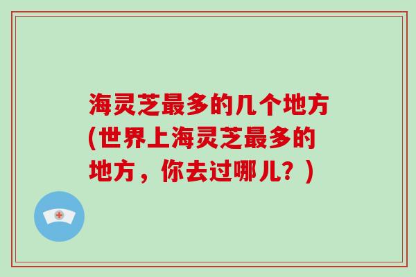 海灵芝多的几个地方(世界上海灵芝多的地方，你去过哪儿？)