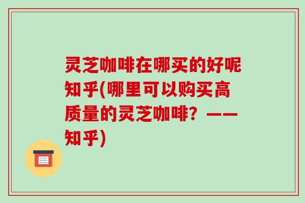 灵芝咖啡在哪买的好呢知乎(哪里可以购买高质量的灵芝咖啡?——知乎) 灵芝咖啡在哪买的好呢知乎(哪里可以购买高质量的灵芝咖啡?——知乎)