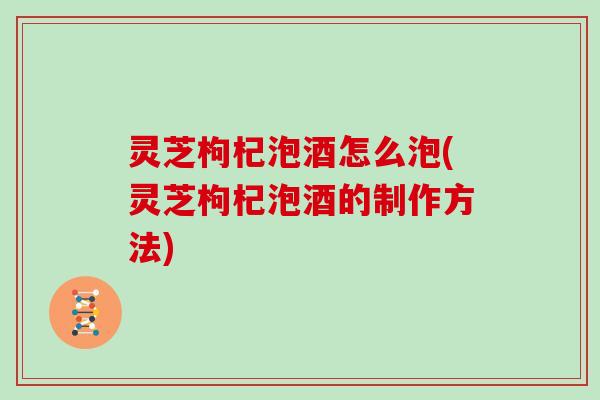 灵芝枸杞泡酒怎么泡(灵芝枸杞泡酒的制作方法)