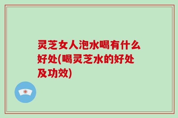 灵芝女人泡水喝有什么好处(喝灵芝水的好处及功效) 灵芝女人泡水喝有什么好处(喝灵芝水的好处及功效)