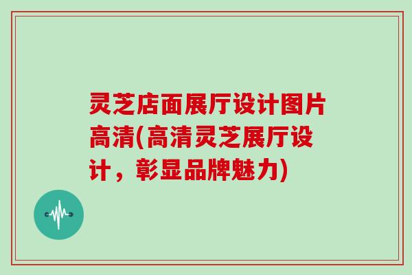 灵芝店面展厅设计图片高清(高清灵芝展厅设计,彰显品牌魅力) 灵芝店面展厅设计图片高清(高清灵芝展厅设计,彰显品牌魅力)