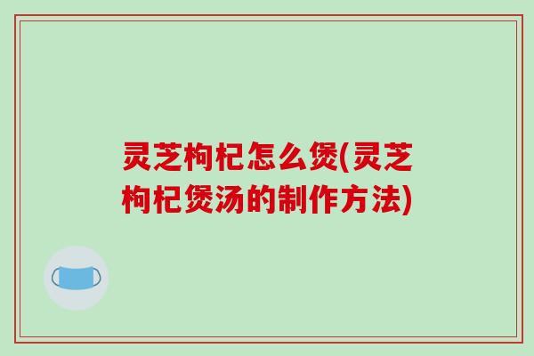灵芝枸杞怎么煲(灵芝枸杞煲汤的制作方法) 灵芝枸杞怎么煲(灵芝枸杞煲汤的制作方法)