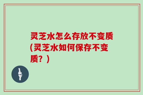 灵芝水怎么存放不变质(灵芝水如何保存不变质？)