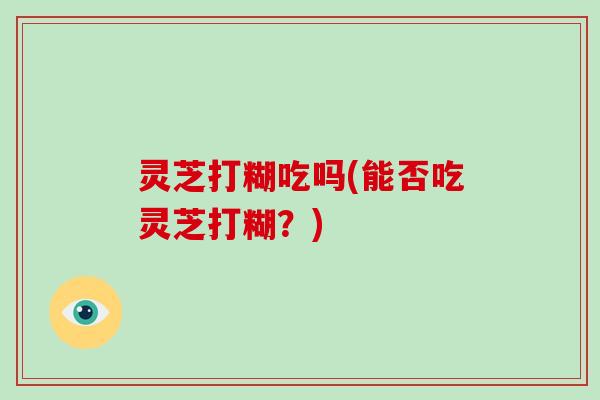 灵芝打糊吃吗(能否吃灵芝打糊?) 灵芝打糊吃吗(能否吃灵芝打糊?)