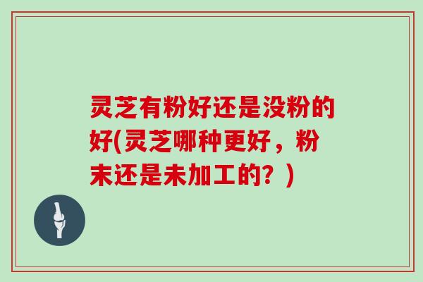 灵芝有粉好还是没粉的好(灵芝哪种更好,粉末还是未加工的?) 灵芝有粉好还是没粉的好(灵芝哪种更好,粉末还是未加工的?)