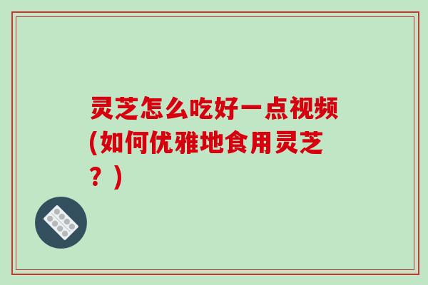 灵芝怎么吃好一点视频(如何优雅地食用灵芝?) 灵芝怎么吃好一点视频(如何优雅地食用灵芝?)