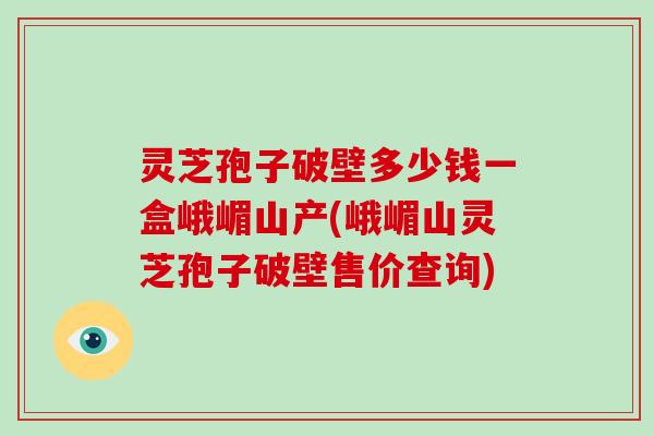 灵芝孢子破壁多少钱一盒峨嵋山产(峨嵋山灵芝孢子破壁售价查询) 灵芝孢子破壁多少钱一盒峨嵋山产(峨嵋山灵芝孢子破壁售价查询)