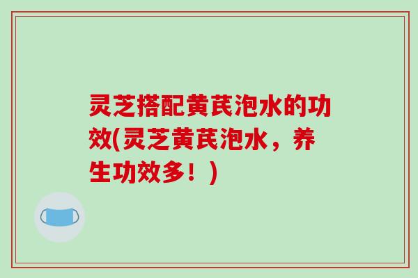 灵芝搭配黄芪泡水的功效(灵芝黄芪泡水,养生功效多!) 灵芝搭配黄芪泡水的功效(灵芝黄芪泡水,养生功效多!)