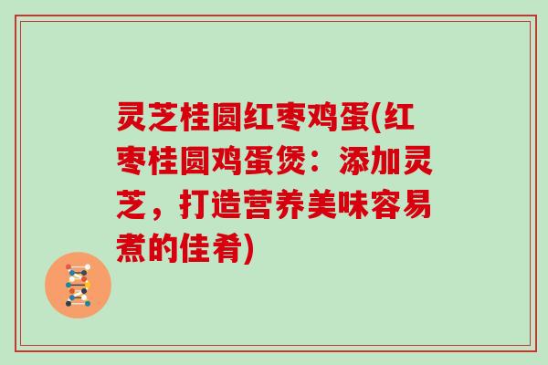 灵芝桂圆红枣鸡蛋(红枣桂圆鸡蛋煲：添加灵芝，打造营养美味容易煮的佳肴)