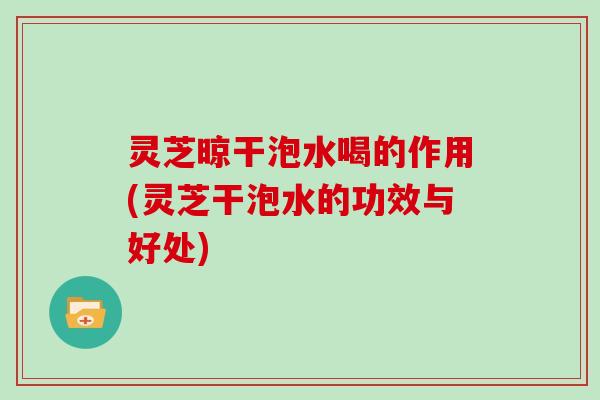 灵芝晾干泡水喝的作用(灵芝干泡水的功效与好处)