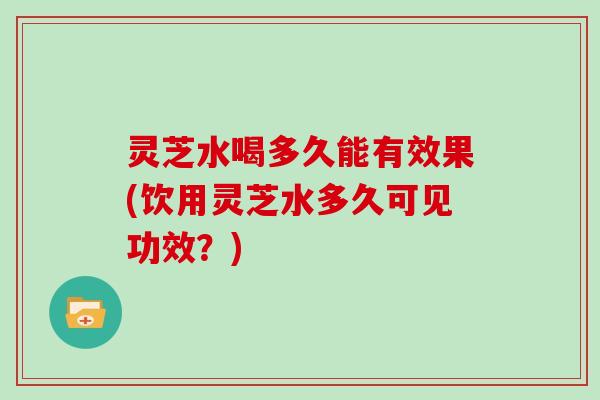 灵芝水喝多久能有效果(饮用灵芝水多久可见功效?) 灵芝水喝多久能有效果(饮用灵芝水多久可见功效?)