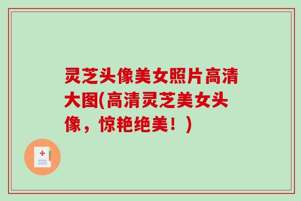 灵芝头像美女照片高清大图(高清灵芝美女头像,惊艳绝美!) 灵芝头像美女照片高清大图(高清灵芝美女头像,惊艳绝美!)