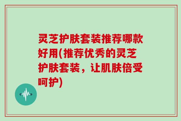 灵芝护肤套装推荐哪款好用(推荐优秀的灵芝护肤套装,让倍受呵护) 灵芝护肤套装推荐哪款好用(推荐优秀的灵芝护肤套装,让倍受呵护)