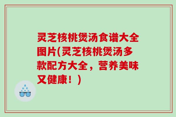 灵芝核桃煲汤食谱大全图片(灵芝核桃煲汤多款配方大全,营养美味又健康!) 灵芝核桃煲汤食谱大全图片(灵芝核桃煲汤多款配方大全,营养美味又健康!)