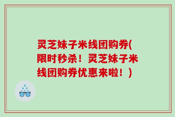 灵芝妹子米线团购券(限时秒杀!灵芝妹子米线团购券优惠来啦!) 灵芝妹子米线团购券(限时秒杀!灵芝妹子米线团购券优惠来啦!)
