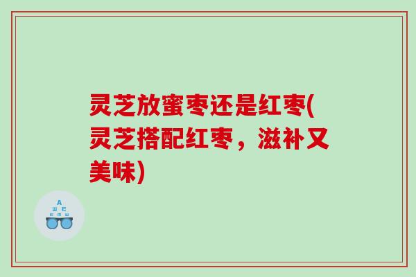 灵芝放蜜枣还是红枣(灵芝搭配红枣,滋补又美味) 灵芝放蜜枣还是红枣(灵芝搭配红枣,滋补又美味)