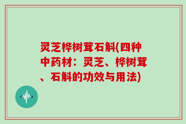 灵芝桦树茸石斛(四种材:灵芝、桦树茸、石斛的功效与用法) 灵芝桦树茸石斛(四种材:灵芝、桦树茸、石斛的功效与用法)