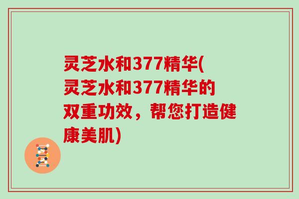 灵芝水和377精华(灵芝水和377精华的双重功效,帮您打造健康美肌) 灵芝水和377精华(灵芝水和377精华的双重功效,帮您打造健康美肌)