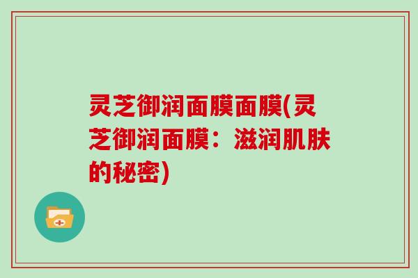 灵芝御润面膜面膜(灵芝御润面膜:滋润的秘密) 灵芝御润面膜面膜(灵芝御润面膜:滋润的秘密)