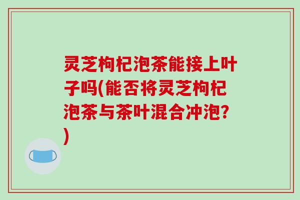 灵芝枸杞泡茶能接上叶子吗(能否将灵芝枸杞泡茶与茶叶混合冲泡?) 灵芝枸杞泡茶能接上叶子吗(能否将灵芝枸杞泡茶与茶叶混合冲泡?)