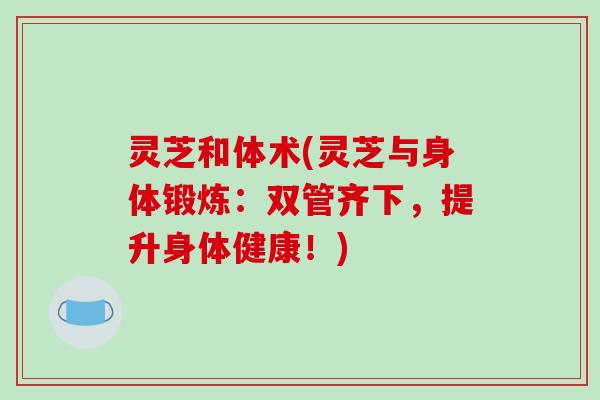 灵芝和体术(灵芝与身体锻炼:双管齐下,提升身体健康!) 灵芝和体术(灵芝与身体锻炼:双管齐下,提升身体健康!)