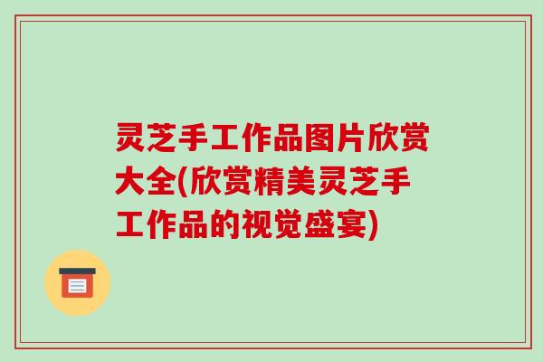 灵芝手工作品图片欣赏大全(欣赏精美灵芝手工作品的视觉盛宴)